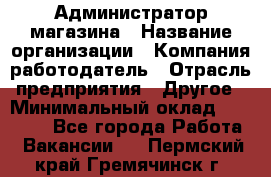 Администратор магазина › Название организации ­ Компания-работодатель › Отрасль предприятия ­ Другое › Минимальный оклад ­ 28 000 - Все города Работа » Вакансии   . Пермский край,Гремячинск г.